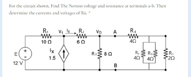 For the circuit shown, Find The Norton voltage and resistance at terminals a-b. Then
determine the currents and voltages of R6. *
R,
R2
Vo
A
R4
10 0
60
40
Ix
Rs R
40 40
E
R3
82
CR7
1.5
12 V
B
