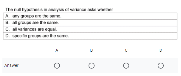 The null hypothesis in analysis of variance asks whether
A. any groups are the same.
B. all groups are the same.
C. all variances are equal.
D. specific groups are the same.
A
Answer
