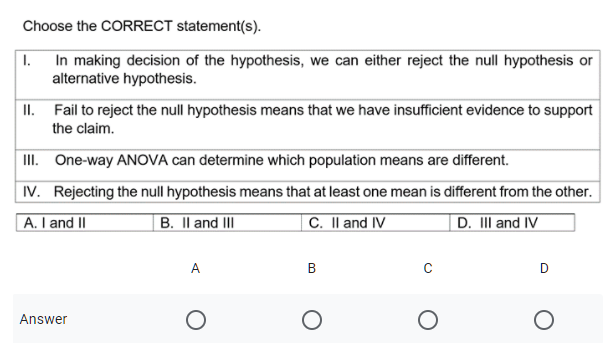 Choose the CORRECT statement(s).
1. In making decision of the hypothesis, we can either reject the null hypothesis or
alternative hypothesis.
II. Fail to reject the null hypothesis means that we have insufficient evidence to support
the claim.
II. One-way ANOVA can determine which population means are different.
IV. Rejecting the null hypothesis means that at least one mean is different from the other.
A. I and II
B. Il and III
C. Il and IV
D. III and IV
A
B
D
Answer

