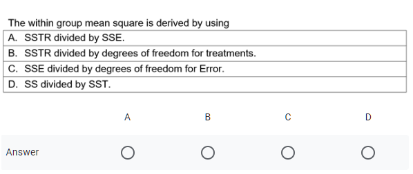The within group mean square is derived by using
A. SSTR divided by SSE.
B. SSTR divided by degrees of freedom for treatments.
C. SSE divided by degrees of freedom for Error.
D. SS divided by SST.
A
B
Answer
