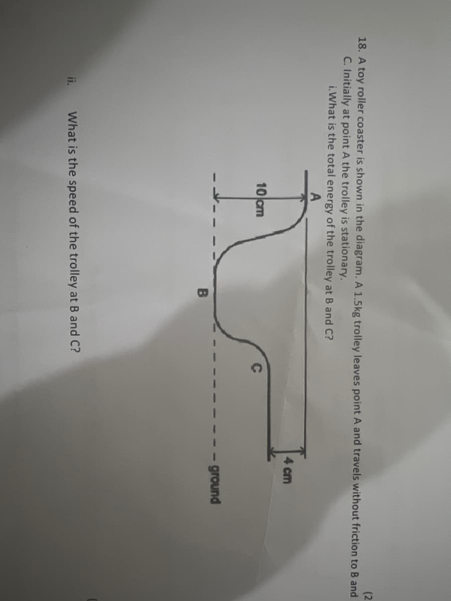 (2
18. A toy roller coaster is shown in the diagram. A 1.5kg trolley leaves point A and travels without friction to B and
C. Initially at point A the trolley is stationary.
i. What is the total energy of the trolley at B and C?
ii.
A
10 cm
What is the speed of the trolley at B and C?
4 cm
- ground