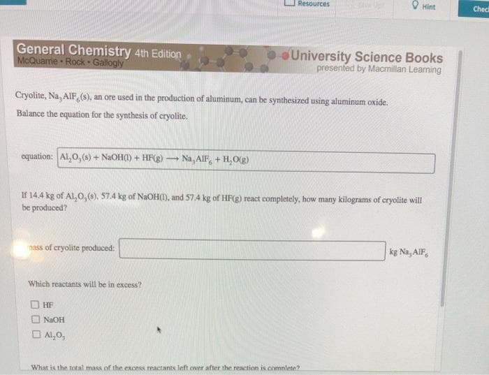 Resources
O Hint
Check
General Chemistry 4th Edition.
McQuarrie Rock Gallogly
University Science Books
presented by Macmillan Leaming
Cryolite, Na, AIF,(s), an ore used in the production of aluminum, can be synthesized using aluminum oxide.
Balance the equation for the synthesis of cryolite.
equation: AL,O, (s) + NaOH(I) + HFg)
Na, AIF, + H,O(g)
If 14.4 kg of Al, 0,(s), 57.4 kg of NaOH(1), and 57.4 kg of HF(g) react completely, how many kilograms of cryolite will
be produced?
kg Na, AlF,
nass of cryolite produced:
Which reactants will be in excess?
O HF
NaOH
O Al,0,
What is the total mass of the excess reactants left.over after the reaction is comnlete?
