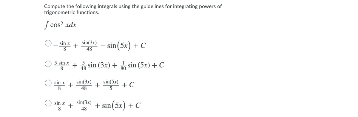 Compute the following integrals using the guidelines for integrating powers of
trigonometric functions.
S cos xdx
sin x
+
48
sin(3x)
- sin(5x) + C
8.
5 sin x + sin (3x) + sin (5x) + C
8.
48
80
sin(5x)
+
5
sin(3x)
O sin x
8
+ C
48
sin(3x)
48
sin x
+ sin(5x) + C
8
