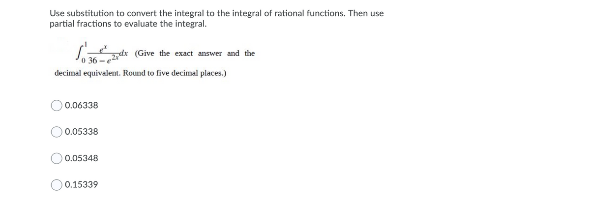 Use substitution to convert the integral to the integral of rational functions. Then use
partial fractions to evaluate the integral.
dx (Give the exact answer and the
0 36
- e
decimal equivalent. Round to five decimal places.)
0.06338
0.05338
0.05348
0.15339
