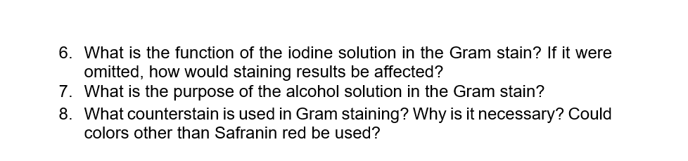 6. What is the function of the iodine solution in the Gram stain? If it were
omitted, how would staining results be affected?
7. What is the purpose of the alcohol solution in the Gram stain?
8. What counterstain is used in Gram staining? Why is it necessary? Could
colors other than Safranin red be used?