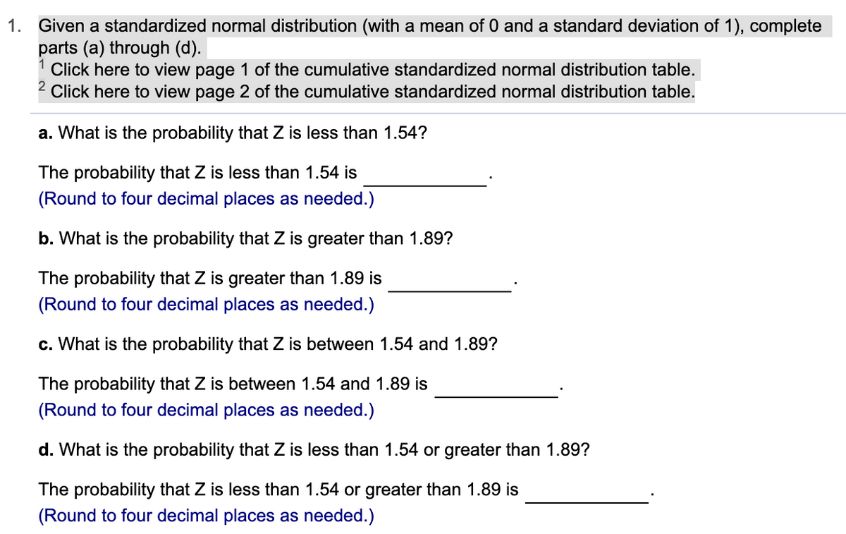 1. Given a standardized normal distribution (with a mean of 0 and a standard deviation of 1), complete
parts (a) through (d).
1 Click here to view page 1 of the cumulative standardized normal distribution table.
Click here to view page 2 of the cumulative standardized normal distribution table.
a. What is the probability that Z is less than 1.54?
The probability that Z is less than 1.54 is
(Round to four decimal places as needed.)
b. What is the probability that Z is greater than 1.89?
The probability that Z is greater than 1.89 is
(Round to four decimal places as needed.)
c. What is the probability that Z is between 1.54 and 1.89?
The probability that Z is between 1.54 and 1.89 is
(Round to four decimal places as needed.)
d. What is the probability that Z is less than 1.54 or greater than 1.89?
The probability that Z is less than 1.54 or greater than 1.89 is
(Round to four decimal places as needed.)
