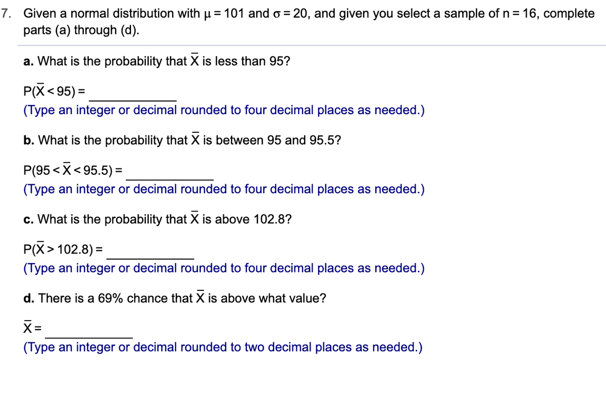 7. Given a normal distribution with µ = 101 and o = 20, and given you select a sample of n = 16, complete
parts (a) through (d).
a. What is the probability that X is less than 95?
P(X< 95) =
(Type an integer or decimal rounded to four decimal places as needed.)
b. What is the probability that X is between 95 and 95.5?
P(95 <X< 95.5) =
(Type an integer or decimal rounded to four decimal places as needed.)
c. What is the probability that X is above 102.8?
P(X> 102.8) =
%3D
(Type an integer or decimal rounded to four decimal places as needed.)
d. There is a 69% chance that X is above what value?
%3D
(Type an integer or decimal rounded to two decimal places as needed.)
