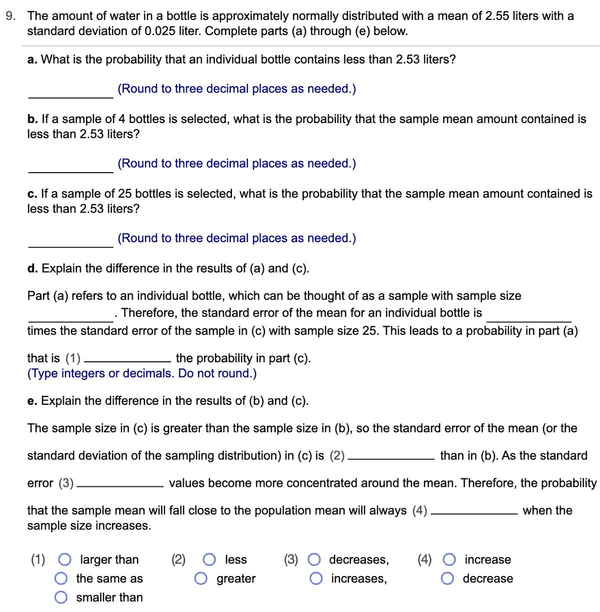 9. The amount of water in a bottle is approximately normally distributed with a mean of 2.55 liters with a
standard deviation of 0.025 liter. Complete parts (a) through (e) below.
a. What is the probability that an individual bottle contains less than 2.53 liters?
(Round to three decimal places as needed.)
b. If a sample of 4 bottles is selected, what is the probability that the sample mean amount contained is
less than 2.53 liters?
(Round to three decimal places as needed.)
c. If a sample of 25 bottles is selected, what is the probability that the sample mean amount contained is
less than 2.53 liters?
(Round to three decimal places as needed.)
d. Explain the difference in the results of (a) and (c).
Part (a) refers to an individual bottle, which can be thought of as a sample with sample size
Therefore, the standard error of the mean for an individual bottle is
times the standard error of the sample in (c) with sample size 25. This leads to a probability in part (a)
that is (1).
(Type integers or decimals. Do not round.)
the probability in part (c).
e. Explain the difference in the results of (b) and (c).
The sample size in (c) is greater than the sample size in (b), so the standard error of the mean (or the
standard deviation of the sampling distribution) in (c) is (2)
than in (b). As the standard
error (3)
values become more concentrated around the mean. Therefore, the probability
when the
that the sample mean will fall close to the population mean will always (4)
sample size increases.
(1)
larger than
less
decreases,
(4)
increase
the same as
greater
increases,
decrease
smaller than
