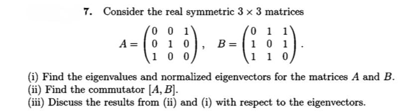 7. Consider the real symmetric 3 x 3 matrices
0 0 1
0 1 0
1 0 0
0 1 1
1 0 1
1 1 0
A =
B =
(i) Find the eigenvalues and normalized eigenvectors for the matrices A and B.
(ii) Find the commutator [A, B].
(iii) Discuss the results from (ii) and (i) with respect to the eigenvectors.
