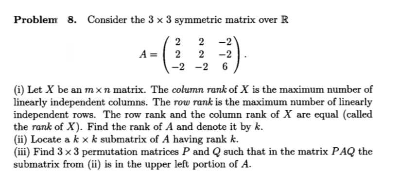 Problem 8.
Consider the 3 × 3 symmetric matrix over R
2
2
-2
A =
2
2
-2
-2 -2
6
(i) Let X be an mxn matrix. The column rank of X is the maximum number of
linearly independent columns. The row rank is the maximum number of linearly
independent rows. The row rank and the column rank of X are equal (called
the rank of X). Find the rank of A and denote it by k.
(ii) Locate a k x k submatrix of A having rank k.
(iii) Find 3 x 3 permutation matrices P and Q such that in the matrix PAQ the
submatrix from (ii) is in the upper left portion of A.
