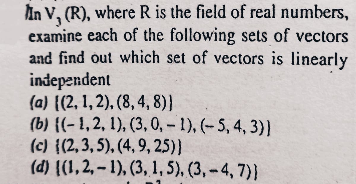 In V, (R), where R is the field of real numbers,
examine each of the following sets of vectors
and find out which set of vectors is linearly
independent
(a) {(2, 1, 2), (8, 4, 8)}
(b) {(- 1, 2, 1), (3, 0, – 1), (– 5, 4, 3)}
(c) {(2,3, 5), (4, 9, 25)}
(d) {(1, 2, – 1), (3, 1,5), (3, - 4, 7)}
