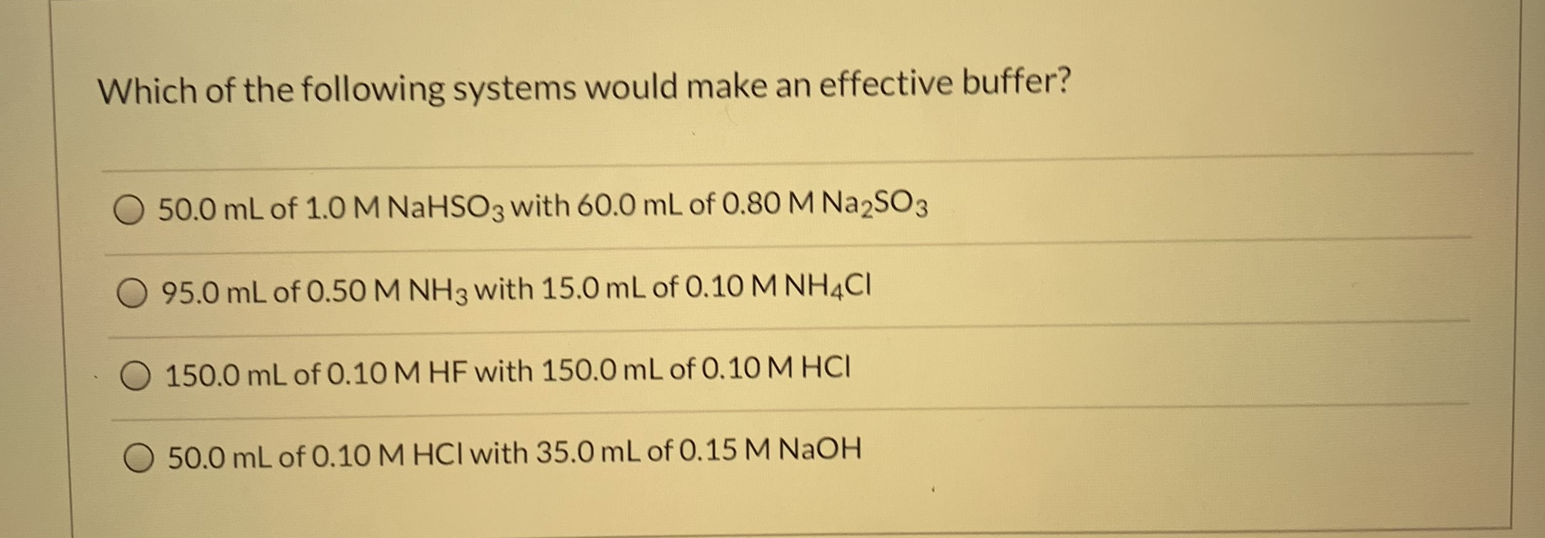 Which of the following systems would make an effective buffer?
50.0 mL of 1.0 M NaHSO3 with 60.0 mL of 0.8O M Na2SO3
95.0 mL of 0.50M NH3 with 15.0 mL of 0.10 M NH4CI
150.0 mL of 0.10 M HF with 150.0 mL of 0.10 M HCI
50.0 mL of 0.10 M HCI with 35.0 mL of 0.15 M NaOH

