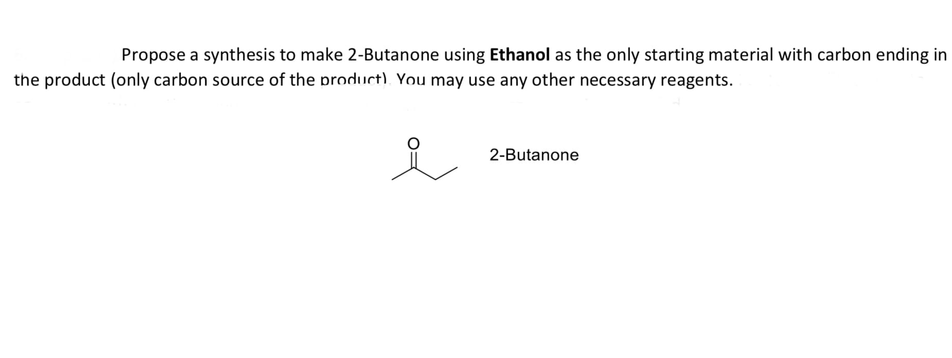 Propose a synthesis to make 2-Butanone using Ethanol as the only starting material with carbon ending in
e product (only carbon source of the product). You may use any other necessary reagents.
2-Butanone
