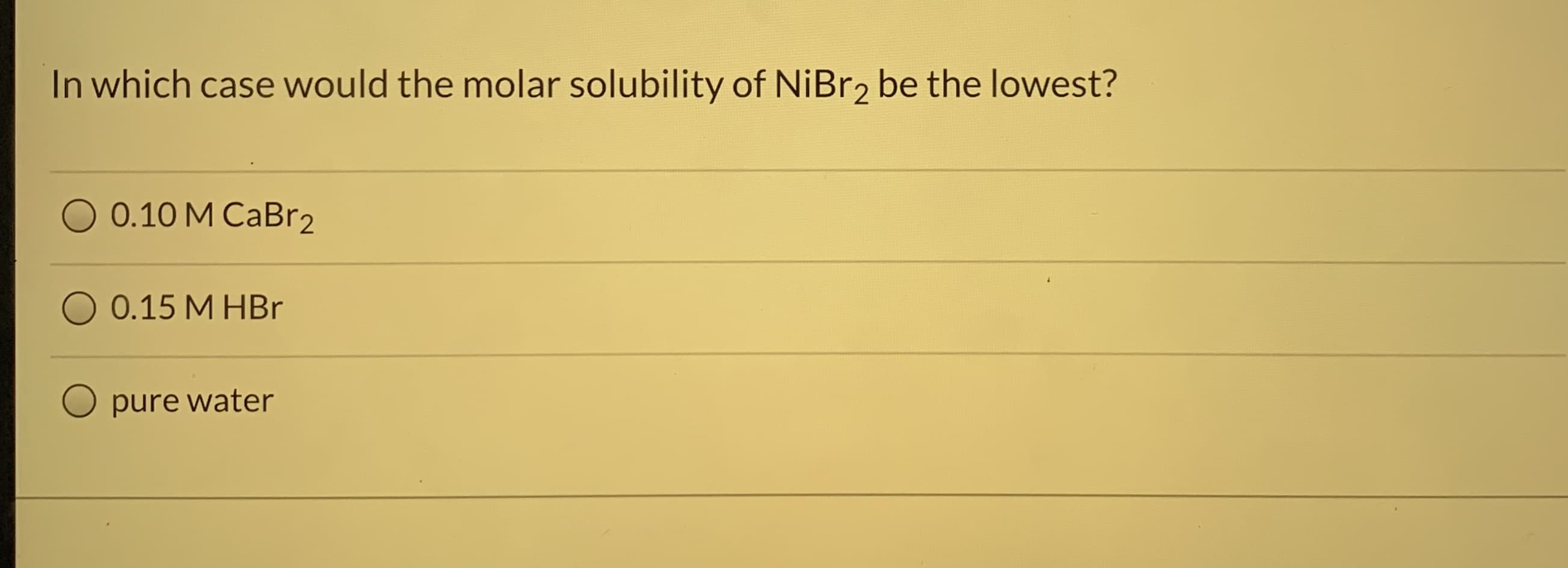 In which case would the molar solubility of NİBR2 be the lowest?
0.10 M CaBr2
O 0.15 M HBr
pure water
