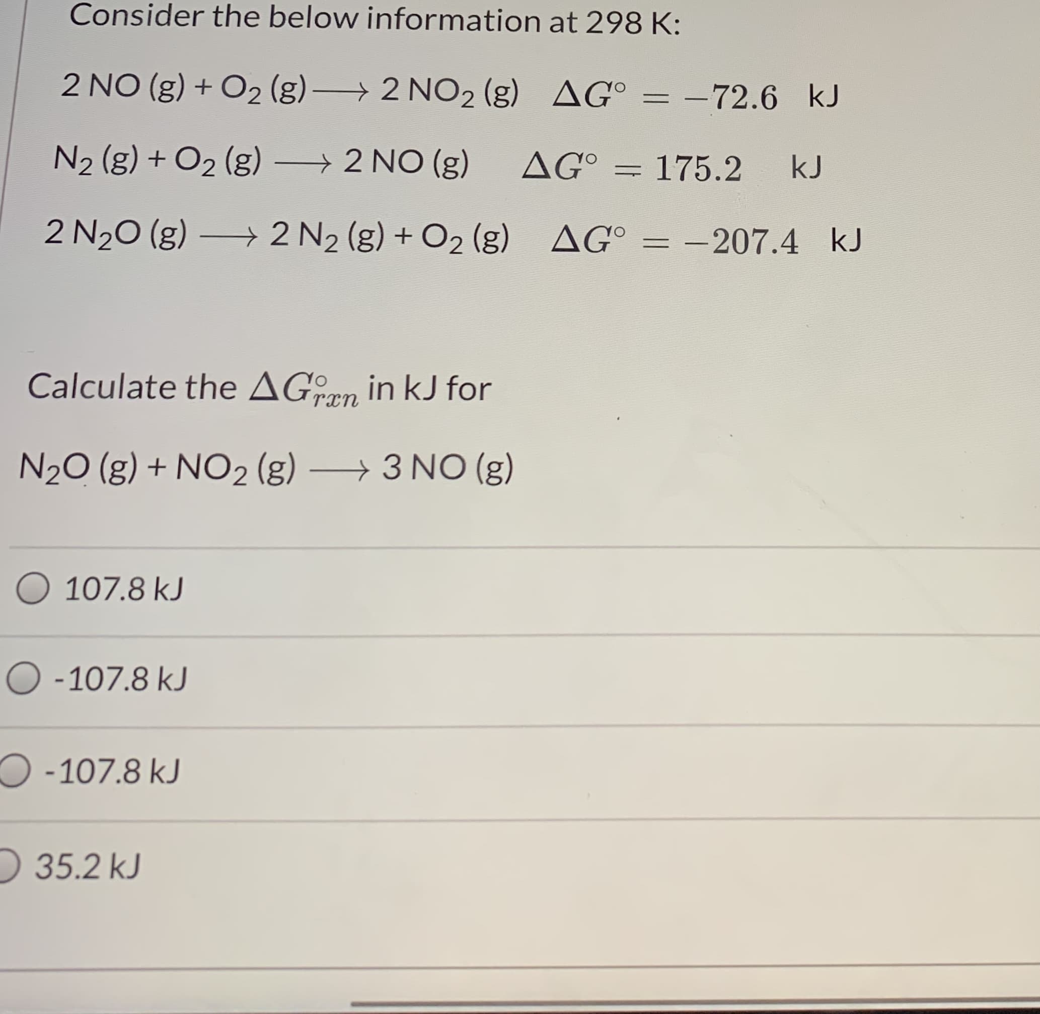 Consider the below information at 298 K:
2 NO (g) + O2 (g) 2 NO2 (g) AG°
= -72.6 kJ
N2 (g) + O2 (g)
→ 2 NO (g)
AG°
175.2
kJ
2 N20 (g) 2 N2 (g) + O2 (g) AG° = -207.4 kJ
%3D
Calculate the AGon in kJ for
N20 (g) + NO2 (g)
→3 NO (g)
107.8 kJ
O -107.8 kJ
O -107.8 kJ
D 35.2 kJ
