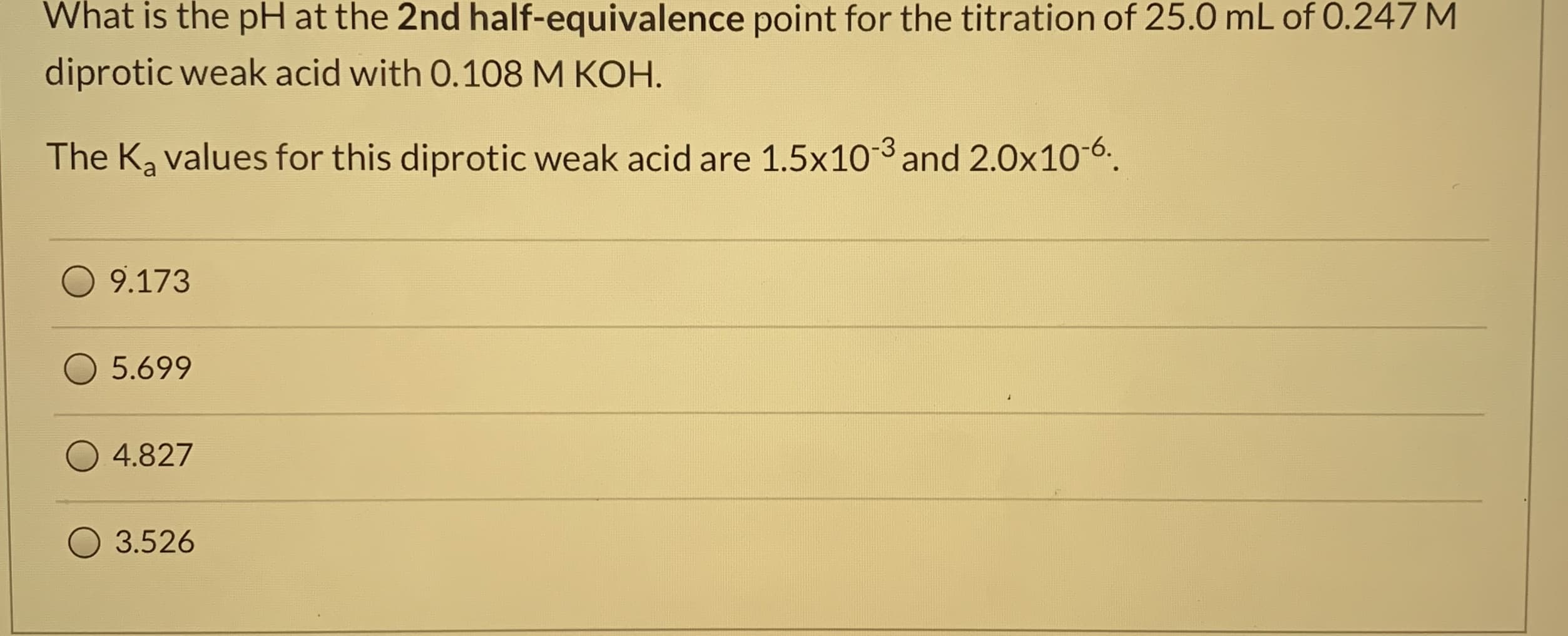 What is the pH at the 2nd half-equivalence point for the titration of 25.0 mL of 0.247 M
diprotic weak acid with 0.108 M KOH.
The Ka values for this diprotic weak acid are 1.5x10-3 and 2.0x10-6.
9.173
5.699
4.827
3.526
