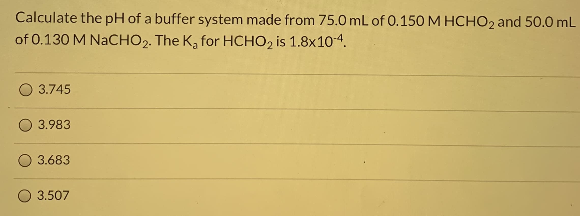Calculate the pH of a buffer system made from 75.0 mL of 0.150 M HCHO2 and 50.0 mL
of 0.130 M NaCHO2. The K, for HCHO, is 1.8x10-4.
3.745
3.983
3.683
3.507
