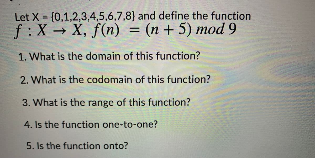 Let X = {0,1,2,3,4,5,6,7,8} and define the function
%3D
f:X → X, f(n) = (n+ 5) mod 9
1. What is the domain of this function?
2. What is the codomain of this function?
3. What is the range of this function?
4. Is the function one-to-one?
5. Is the function onto?
