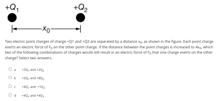 +Q2
Two electric point charges of charge +Q1 and +Q2 are separated by a distance xp, as shown in the figure. Each point charge
exerts an electric force of Fo on the other point charge. If the distance between the point charges is increased to 4xp, which
two of the following combinations of charges would still result in an electric force of Fo that one charge exerts on the other
charge? Select two answers.
O a
+2Q, and +202
O b
+2Q, and +8Q2
+4Q, and +1Q2
O d
+4Q, and +4Q2
