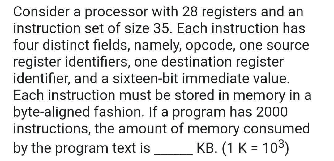 Consider a processor with 28 registers and an
instruction set of size 35. Each instruction has
four distinct fields, namely, opcode, one source
register identifiers, one destination register
identifier, and a sixteen-bit immediate value.
Each instruction must be stored in memory in a
byte-aligned fashion. If a program has 2000
instructions, the amount of memory consumed
by the program text is
KB. (1 K = 103)
%3D
