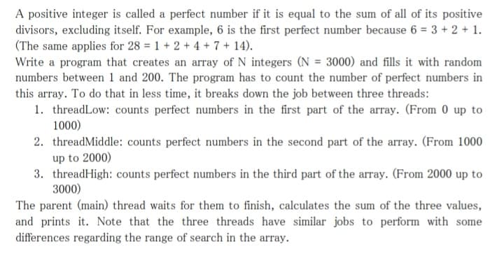 A positive integer is called a perfect number if it is equal to the sum of all of its positive
divisors, excluding itself. For example, 6 is the first perfect number because 6 = 3 + 2 + 1.
(The same applies for 28 = 1 + 2 + 4 + 7 + 14).
Write a program that creates an array of N integers (N = 3000) and fills it with random
numbers between 1 and 200. The program has to count the number of perfect numbers in
this array. To do that in less time, it breaks down the job between three threads:
1. threadLow: counts perfect numbers in the first part of the array. (From 0 up to
1000)
2. threadMiddle: counts perfect numbers in the second part of the array. (From 1000
up to 2000)
3. threadHigh: counts perfect numbers in the third part of the array. (From 2000 up to
3000)
The parent (main) thread waits for them to finish, calculates the sum of the three values,
and prints it. Note that the three threads have similar jobs to perform with some
differences regarding the range of search in the array.
