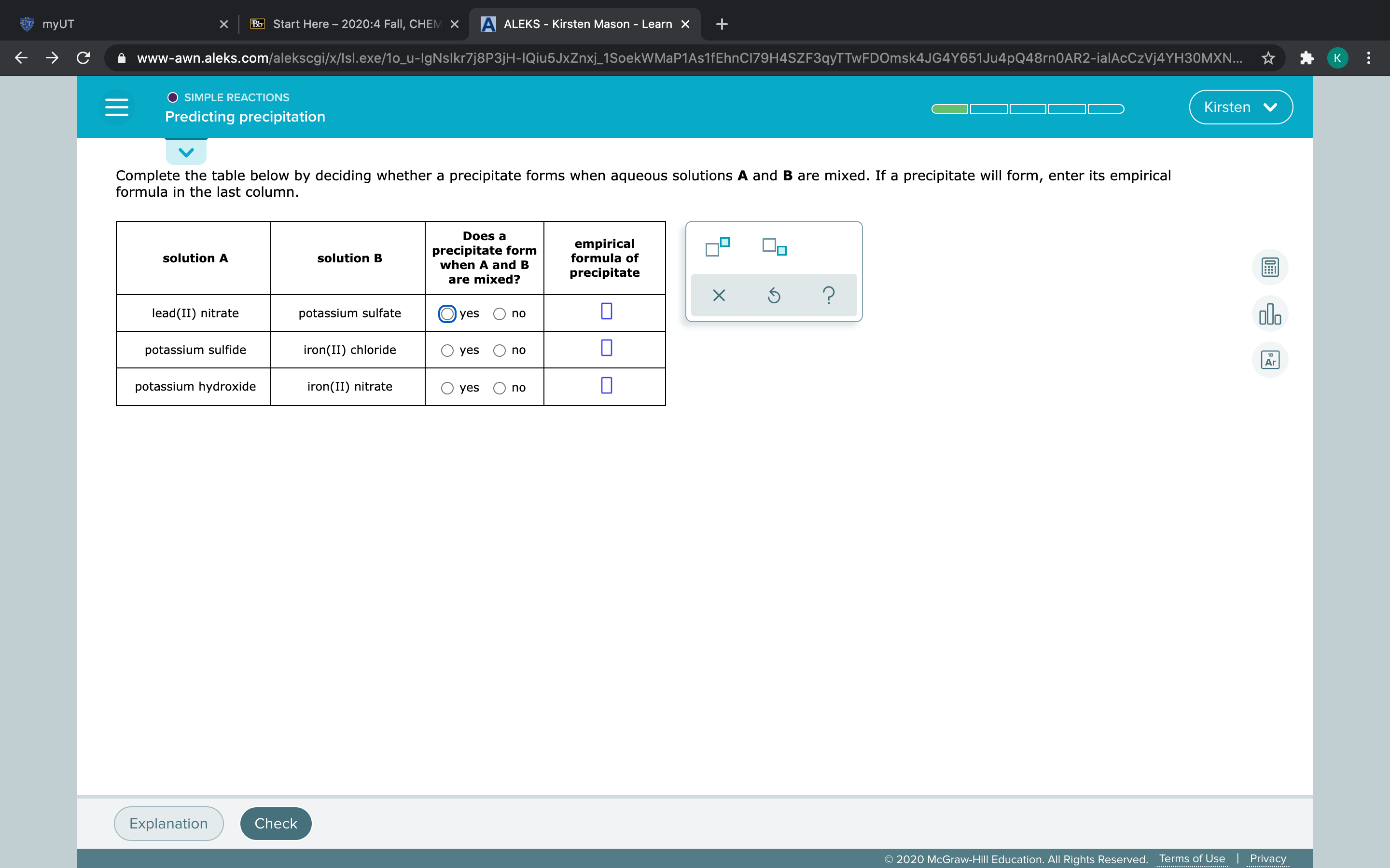 Complete the table below by deciding whether a precipitate forms when aqueous solutions A and B are mixed. If a precipitate will form, enter its empirical
formula in the last column.
Does a
precipitate form
when A and B
empirical
formula of
solution A
solution B
precipitate
are mixed?
lead(II) nitrate
potassium sulfate
yes
no
potassium sulfide
iron(II) chloride
yes
no
potassium hydroxide
iron(II) nitrate
О yes
no
