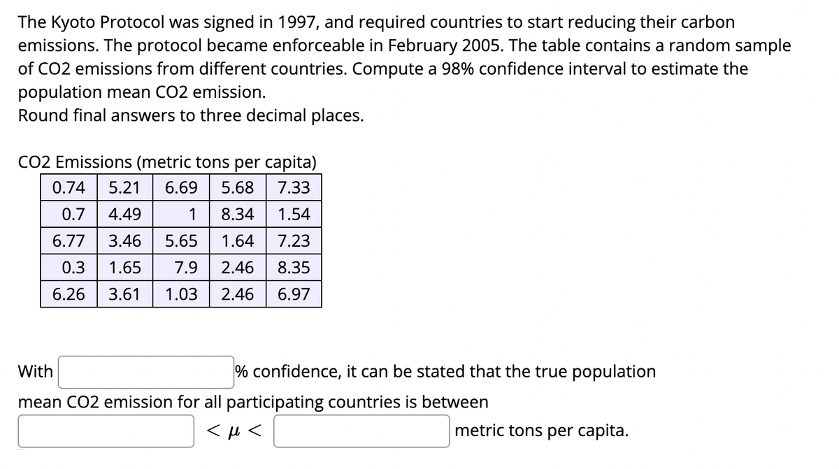 The Kyoto Protocol was signed in 1997, and required countries to start reducing their carbon
emissions. The protocol became enforceable in February 2005. The table contains a random sample
of CO2 emissions from different countries. Compute a 98% confidence interval to estimate the
population mean CO2 emission.
Round final answers to three decimal places.
CO2 Emissions (metric tons per capita)
0.74
5.21
6.69
5.68
7.33
0.7
4.49
1
8.34
1.54
6.77
3.46
5.65
1.64
7.23
0.3
1.65
7.9
2.46
8.35
6.26
3.61
1.03
2.46
6.97
With
% confidence, it can be stated that the true population
mean CO2 emission for all participating countries is between
metric tons per capita.
