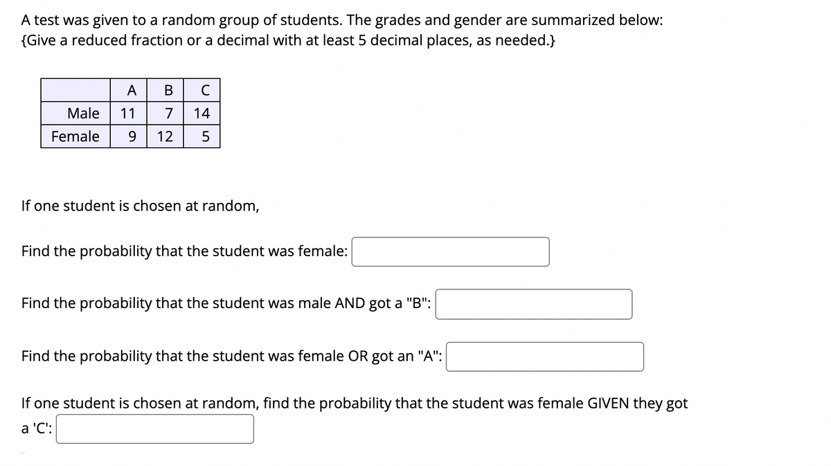 A test was given to a random group of students. The grades and gender are summarized below:
{Give a reduced fraction or a decimal with at least 5 decimal places, as needed.}
A
В
Male
11
7
14
Female
9.
12
5
If one student is chosen at random,
Find the probability that the student was female:
Find the probability that the student was male AND got a "B":
Find the probability that the student was female OR got an "A":
If one student is chosen at random, find the probability that the student was female GIVEN they got
a 'C':
