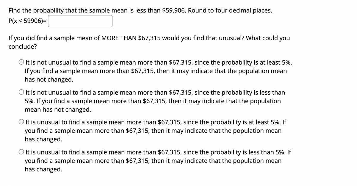 Find the probability that the sample mean is less than $59,906. Round to four decimal places.
P(x < 59906)=
If you did find a sample mean of MORE THAN $67,315 would you find that unusual? What could you
conclude?
O It is not unusual to find a sample mean more than $67,315, since the probability is at least 5%.
If you find a sample mean more than $67,315, then it may indicate that the population mean
has not changed.
O It is not unusual to find a sample mean more than $67,315, since the probability is less than
5%. If you find a sample mean more than $67,315, then it may indicate that the population
mean has not changed.
O It is unusual to find a sample mean more than $67,315, since the probability is at least 5%. If
you find a sample mean more than $67,315, then it may indicate that the population mean
has changed.
O It is unusual to find a sample mean more than $67,315, since the probability is less than 5%. If
you find a sample mean more than $67,315, then it may indicate that the population mean
has changed.
