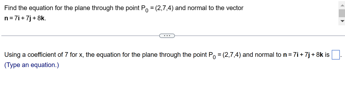 0
Find the equation for the plane through the point P = (2,7,4) and normal to the vector
n = 7i+ 7j+8k.
0
Using a coefficient of 7 for x, the equation for the plane through the point P = (2,7,4) and normal to n = 7i + 7j + 8k is
(Type an equation.)