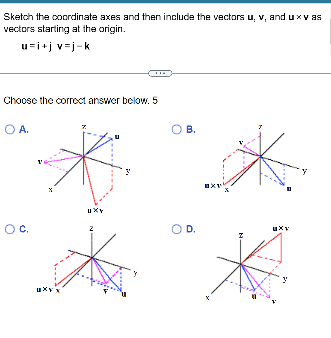 Sketch the coordinate axes and then include the vectors u, v, and u× v as
vectors starting at the origin.
u=i+j v=j-k
Choose the correct answer below. 5
O A.
C.
X
uxv x
Z
uxv
Z
u
y
u
B.
O D.
uxv
X
X
Z
Z
uxv