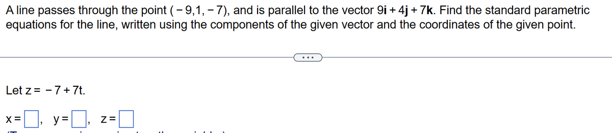 -
A line passes through the point (- 9,1, – 7), and is parallel to the vector 9i + 4j + 7k. Find the standard parametric
equations for the line, written using the components of the given vector and the coordinates of the given point.
Let z = 7+ 7t.
X
x=0, y=0,
Z=