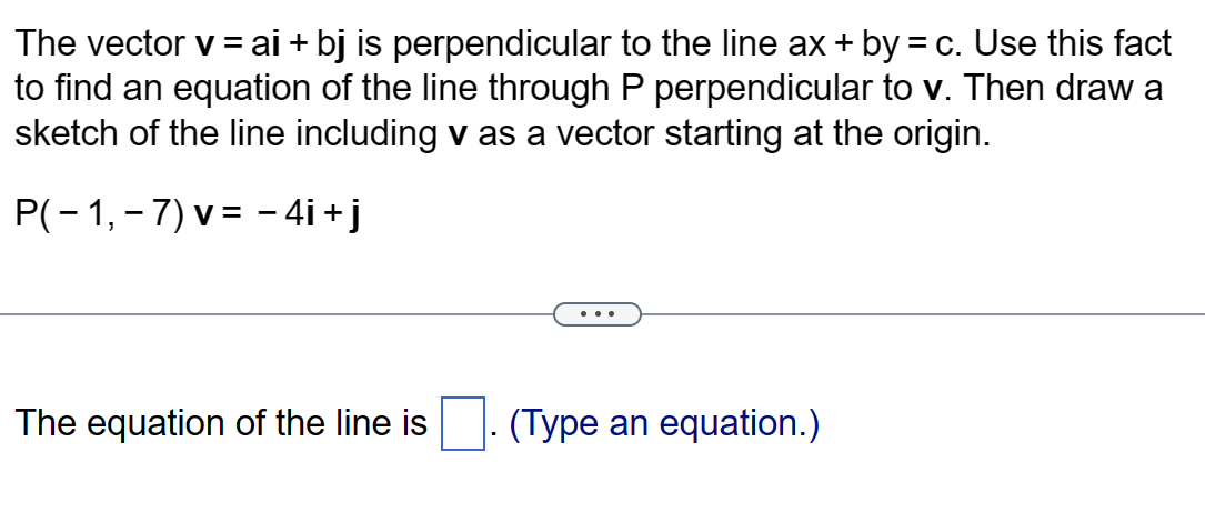 The vector v = ai + bj is perpendicular to the line ax + by = c. Use this fact
to find an equation of the line through P perpendicular to v. Then draw a
sketch of the line including v as a vector starting at the origin.
P( − 1, − 7) v = −4i+j
The equation of the line is
(Type an equation.)