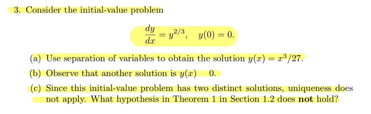 3. Consider the initial-value problem
dy = y²/³, y(0) = 0.
dx
Use separation of variables to obtain the solution y(x) = x³ /27.
(b) Observe that another solution is y(x) 0.
(c) Since this initial-value problem has two distinct solutions, uniqueness does
not apply. What hypothesis in Theorem 1 in Section 1.2 does not hold?