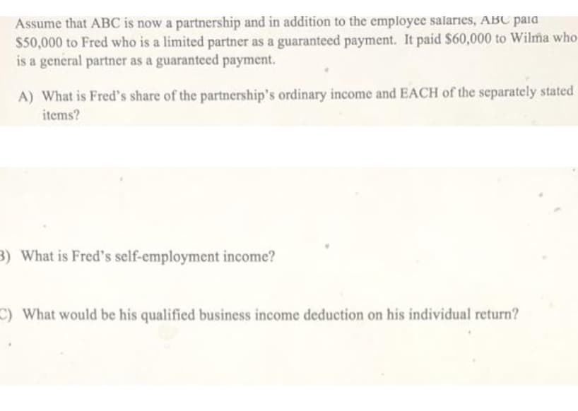 Assume that ABC is now a partnership and in addition to the employee salaries, ABC paia
$50,000 to Fred who is a limited partner as a guaranteed payment. It paid $60,000 to Wilma who
is a general partner as a guaranteed payment.
A) What is Fred's share of the partnership's ordinary income and EACH of the separately stated
items?
3) What is Fred's self-employment income?
C) What would be his qualified business income deduction on his individual return?
