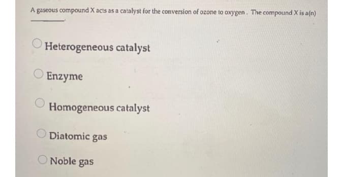 A gaseous compound X acts as a catalyst for the conversion of ozone to oxygen. The compound X is a(n)
Heterogeneous catalyst
O Enzyme
Homogeneous catalyst
Diatomic gas
O Noble gas
