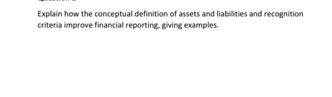 Explain how the conceptual definition of assets and liabilities and recognition
criteria improve financial reporting, giving examples.
