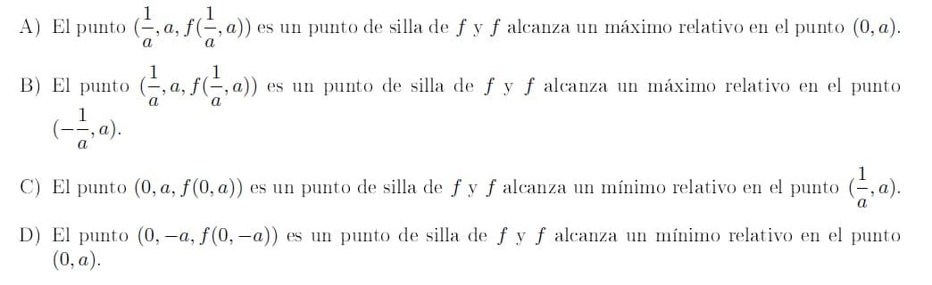 1
A) El punto (, a, f(÷, a)) es un punto de silla de f y f alcanza un máximo relativo en el punto (0, a).
a
1
B) El punto (, a, f-,
es un punto de silla de fyf alcanza un máximo relativo en el punto
a
C) El punto (0, a, f(0, a))
es un punto de silla de fy f alcanza un mínimo relativo en el punto (-, a).
a
D) El punto (0, -a, f(0, -a)) es un punto de silla de f y f alcanza un mínimo relativo en el punto
(0, a).

