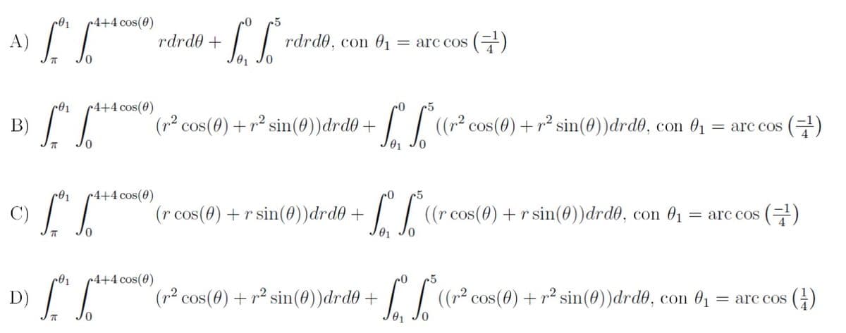 r4+4 cos(0)
A)
rdrd0 +
rdrd0, con 01
(금)
= arc coS
01
r4+4 cos(0)
B)
(² cos(0) + r² sin())drd0 + | | ((r² cos(0) + r² sin(0))drdð, con 0 :
= arc cos (E)
01
~4+4 cos(0)
C)
(r cos(0) + r sin(0))drd0 +
I | (r cos(0) + r sin(0))drd0, con 01
(글)
= arc coS
»4+4 cos(0)
5
D)
(p² cos(8) + r² sin(0))drd® + | | ((r² cos(0) + r² sin(0))drd®, con 01
= arc cos ()
