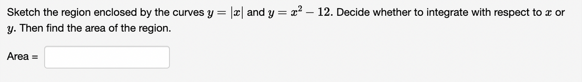 Sketch the region enclosed by the curves y = |x and y = x² – 12. Decide whether to integrate with respect to x or
y. Then find the area of the region.
Area =
