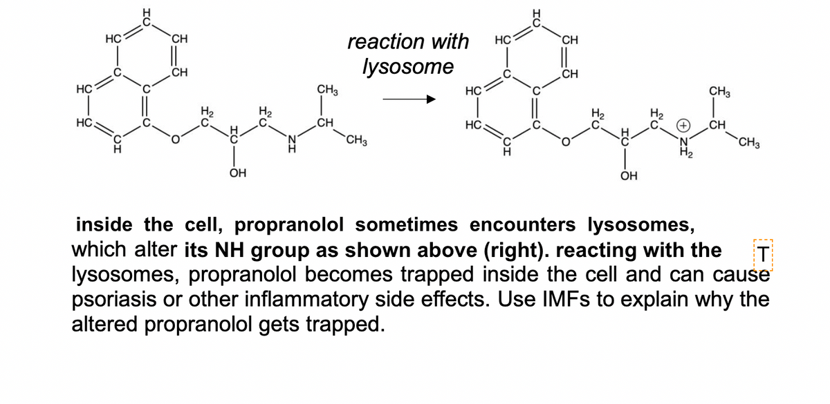 HC
CH
reaction with
HC
CH
lysosome
CH
CH
HC
CH3
HC
CH3
HC
CH
HC.
CH
CH3
CH3
ОН
OH
inside the cell, propranolol sometimes encounters lysosomes,
which alter its NH group as shown above (right). reacting with the
lysosomes, propranolol becomes trapped inside the cell and can cause
psoriasis or other inflammatory side effects. Use IMFS to explain why the
altered propranolol gets trapped.
T
