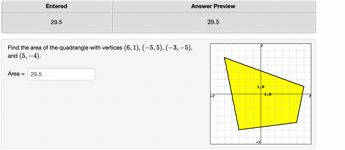 Entered
Answer Preview
29.5
29.5
Find the area of the quadrangle with vertices (6, 1), (-5,5), (–3, –5),
and (5, -4).
Area =
29.5
1.0
4.0
F7
