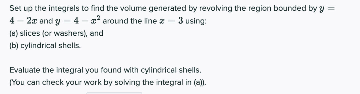 Set up the integrals to find the volume generated by revolving the region bounded by y =
3 using:
4 – 2x and y = 4 – x² around the line x =
(a) slices (or washers), and
(b) cylindrical shells.
Evaluate the integral you found with cylindrical shells.
(You can check your work by solving the integral in (a)).
