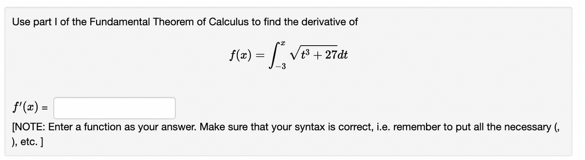 Use part I of the Fundamental Theorem of Calculus to find the derivative of
(2) = [, ve + 2rdt
Vt3 +2
27dt
-3
f'(x) =
[NOTE: Enter a function as your answer. Make sure that your syntax is correct, i.e. remember to put all the necessary (,
), etc. ]
