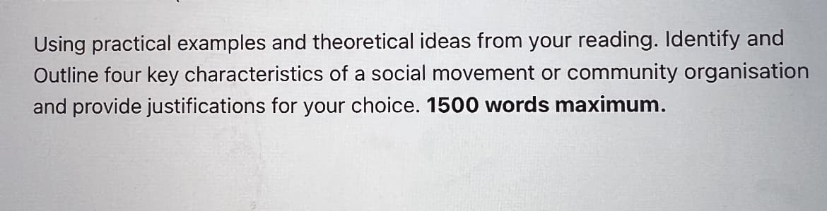 Using practical examples and theoretical ideas from your reading. Identify and
Outline four key characteristics of a social movement or community organisation
and provide justifications for your choice. 1500 words maximum.
