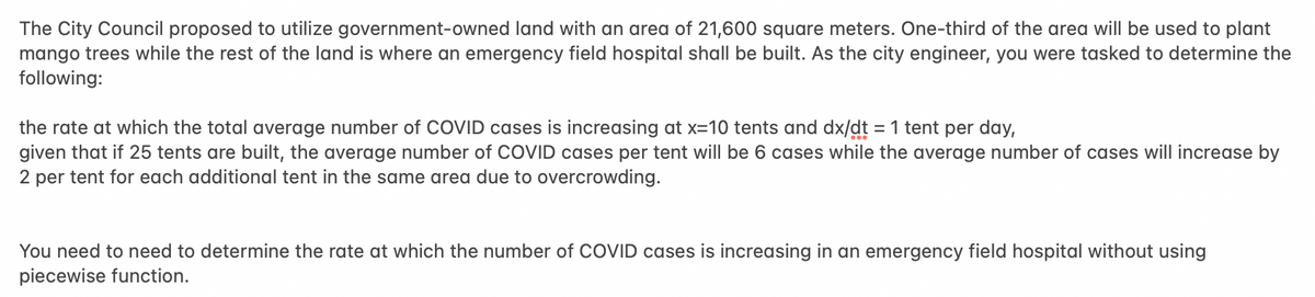 The City Council proposed to utilize government-owned land with an area of 21,600 square meters. One-third of the area will be used to plant
mango trees while the rest of the land is where an emergency field hospital shall be built. As the city engineer, you were tasked to determine the
following:
the rate at which the total average number of COVID cases is increasing at x=10 tents and dx/dt = 1 tent per day,
given that if 25 tents are built, the average number of COVID cases per tent will be 6 cases while the average number of cases will increase by
2 per tent for each additional tent in the same area due to overcrowding.
You need to need to determine the rate at which the number of COVID cases is increasing in an emergency field hospital without using
piecewise function.
