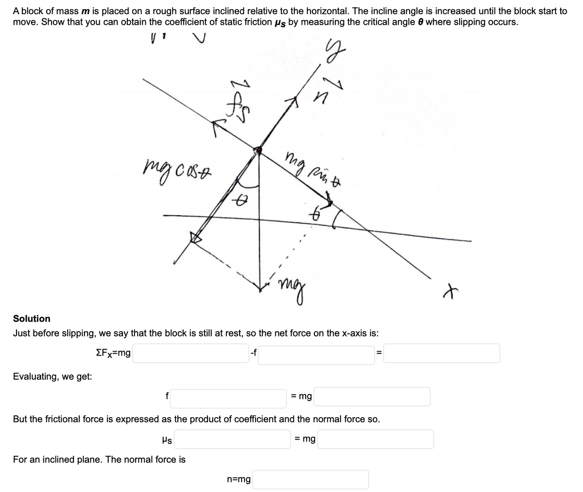 A block of mass m is placed on a rough surface inclined relative to the horizontal. The incline angle is increased until the block start to
move. Show that you can obtain the coefficient of static friction us by measuring the critical angle 0 where slipping occurs.
my
Solution
Just before slipping, we say that the block is still at rest, so the net force on the x-axis is:
EFx=mg
-f
Evaluating, we get:
= mg
But the frictional force is expressed as the product of coefficient and the normal force so.
Ps
= mg
For an inclined plane. The normal force is
n=mg
