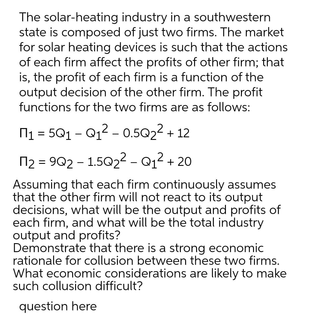 The solar-heating industry in a southwestern
state is composed of just two firms. The market
for solar heating devices is such that the actions
of each firm affect the profits of other firm; that
is, the profit of each firm is a function of the
output decision of the other firm. The profit
functions for the two firms are as follows:
6,
N1 = 501 – Q12 - 0.5022 + 12
12 = 9Q2 – 1.502 - Q12 + 20
Assuming that each firm continuously assumes
that the other firm will not react to its output
decisions, what will be the output and profits of
each firm, and what will be the total industry
output and profits?
Demonstrate that there is a strong economic
rationale for collusion between these two firms.
What economic considerations are likely to make
such collusion difficult?
question here
