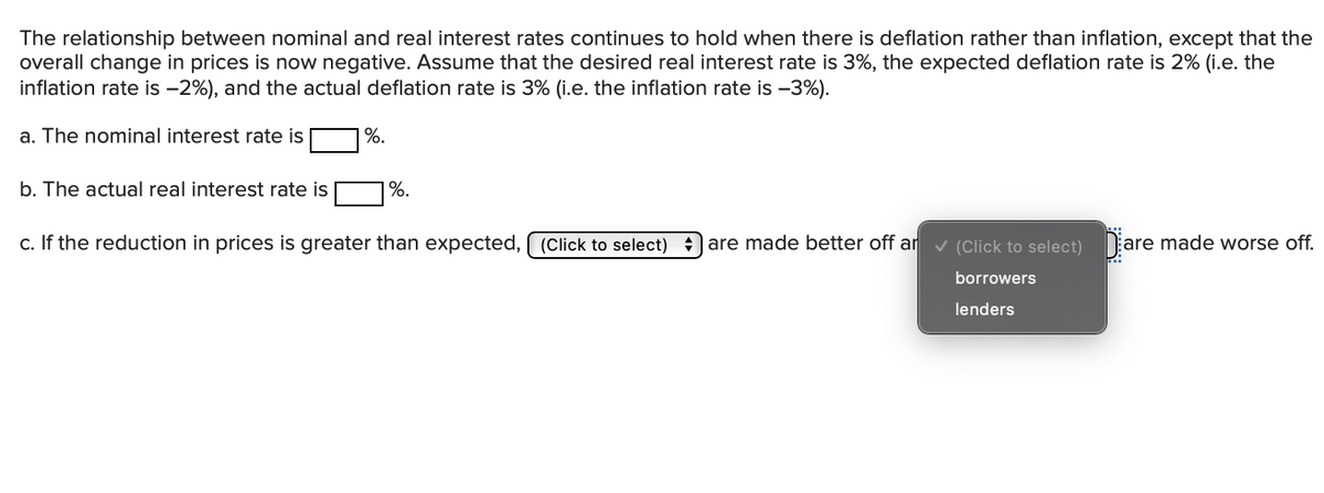 The relationship between nominal and real interest rates continues to hold when there is deflation rather than inflation, except that the
overall change in prices is now negative. Assume that the desired real interest rate is 3%, the expected deflation rate is 2% (i.e. the
inflation rate is -2%), and the actual deflation rate is 3% (i.e. the inflation rate is -3%).
a. The nominal interest rate is
%.
b. The actual real interest rate is
%.
c. If the reduction in prices is greater than expected, (Click to select)
|are made better off ar v (Click to select) are made worse off.
borrowers
lenders
