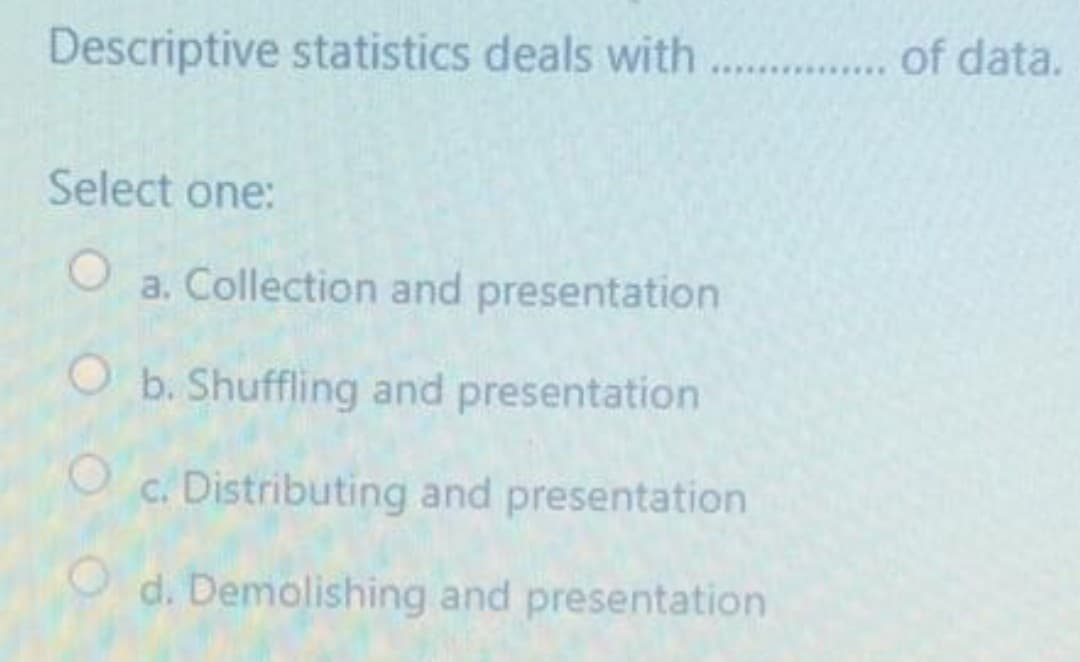 Descriptive statistics deals with
... of data.
Select one:
a. Collection and presentation
O b. Shuffling and presentation
c. Distributing and presentation
O d. Demolishing and presentation
